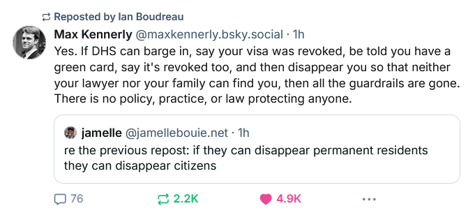 Max Kennerly on Bluesky: "Yes. If DHS can barge in, say your visa was revoked, be told you have a green card, say it's revoked too, and then disappear you so that neither your lawyer nor your family can find you, then all the guardrails are gone. There is no policy, practice, or law protecting anyone." ‪jamelle‬ bouie: re the previous repost: if they can disappear permanent residents they can disappear citizens