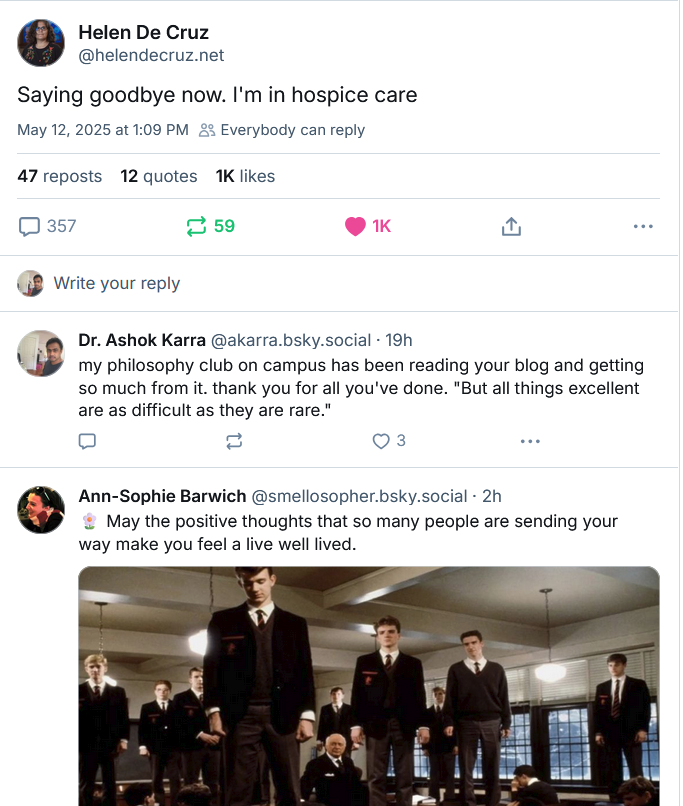 Skeet by Helen De Cruz: "Saying goodbye now. I'm in hospice care" Response by Ashok Karra: "my philosophy club on campus has been reading your blog and getting so much from it. thank you for all you've done. 'But all things excellent are as difficult as they are rare.' Response by Ann-Sophie Barwich: "May the positive thoughts that so many people are sending your way make you feel a life well lived."