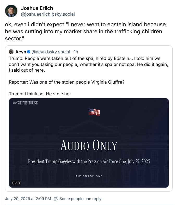 Joshua Erlich: "ok, even i didn't expect "i never went to epstein island because he was cutting into my market share in the trafficking children sector." Erlich has quote-tweeted Trump declaring that one of his child workers was taken by Jeffrey Epstein.